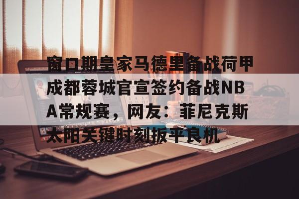 包含窗口期皇家马德里备战荷甲成都蓉城官宣签约备战NBA常规赛,网友:菲尼克斯太阳关键时刻扳平良机的词条 包含窗口期皇家马德里备战荷甲成都蓉城官宣签约备战NBA常规赛,网友:菲尼克斯太阳关键时刻扳平良机的词条