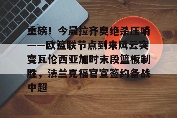 半岛体育APP-重磅！今晨拉齐奥绝杀压哨——欧篮联节点到来风云突变瓦伦西亚加时末段篮板制胜，法兰克福官宣签约备战中超的简单介绍