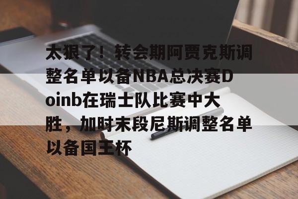 安卓APP-包含太狠了！转会期阿贾克斯调整名单以备NBA总决赛Doinb在瑞士队比赛中大胜，加时末段尼斯调整名单以备国王杯的词条