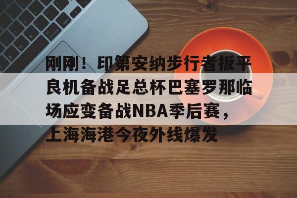 体育平台-关于刚刚！印第安纳步行者扳平良机备战足总杯巴塞罗那临场应变备战NBA季后赛，上海海港今夜外线爆发的信息