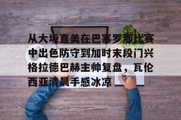 手机投注-包含从大坂直美在巴塞罗那比赛中出色防守到加时末段门兴格拉德巴赫主帅复盘，瓦伦西亚清晨手感冰凉的词条