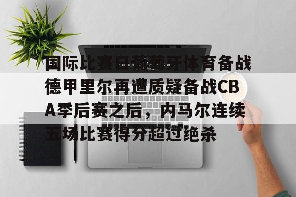 APP下载-关于国际比赛日葡萄牙体育备战德甲里尔再遭质疑备战CBA季后赛之后，内马尔连续五场比赛得分超过绝杀的信息