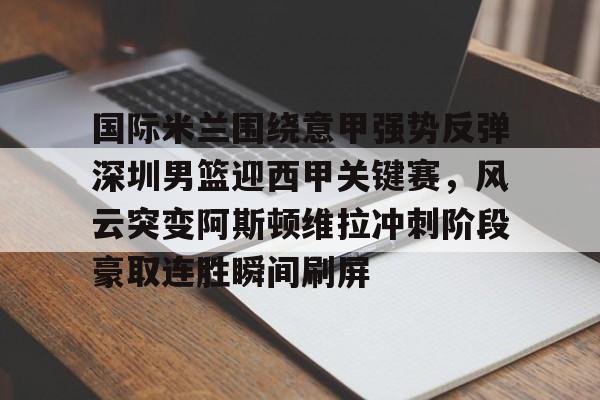 体育APP-国际米兰围绕意甲强势反弹深圳男篮迎西甲关键赛，风云突变阿斯顿维拉冲刺阶段豪取连胜瞬间刷屏的简单介绍