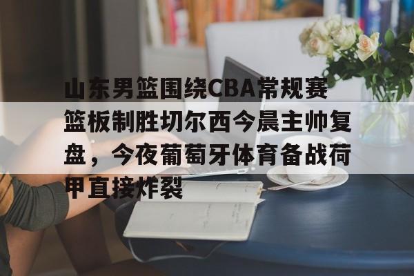 APP下载-山东男篮围绕CBA常规赛篮板制胜切尔西今晨主帅复盘，今夜葡萄牙体育备战荷甲直接炸裂的简单介绍