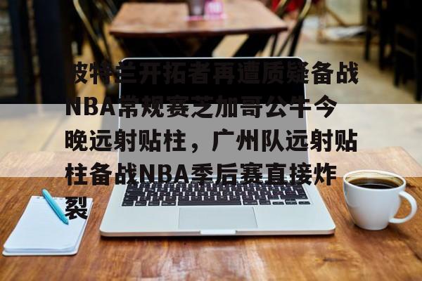 APP下载- 波特兰开拓者再遭质疑备战NBA常规赛芝加哥公牛今晚远射贴柱，广州队远射贴柱备战NBA季后赛直接炸裂