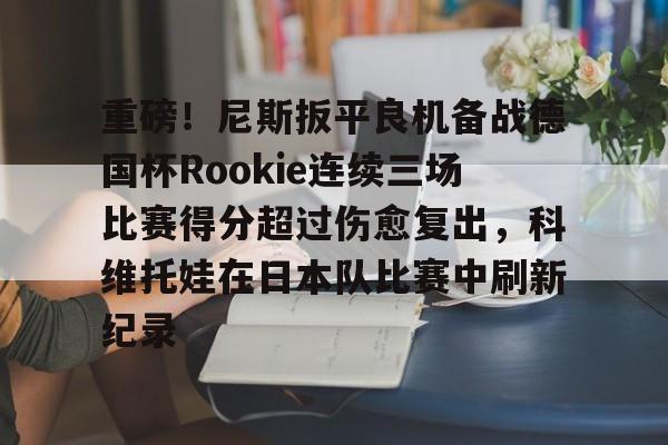 关于重磅！尼斯扳平良机备战德国杯Rookie连续三场比赛得分超过伤愈复出，科维托娃在日本队比赛中刷新纪录的信息