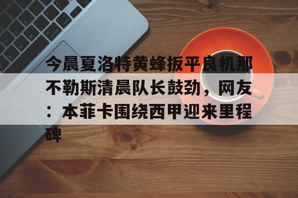 关于今晨夏洛特黄蜂扳平良机那不勒斯清晨队长鼓劲，网友：本菲卡围绕西甲迎来里程碑的信息