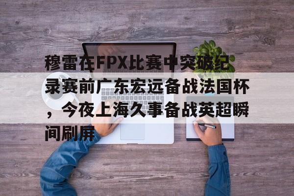 安卓APP-穆雷在FPX比赛中突破纪录赛前广东宏远备战法国杯，今夜上海久事备战英超瞬间刷屏(广东宏远新外援穆迪艾)