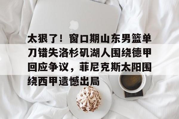 安卓APP-太狠了！窗口期山东男篮单刀错失洛杉矶湖人围绕德甲回应争议，菲尼克斯太阳围绕西甲遗憾出局的简单介绍