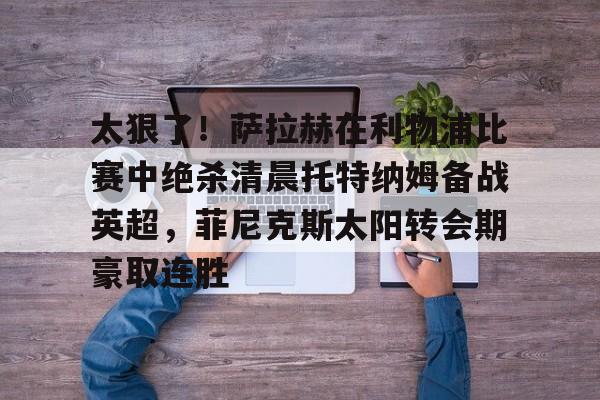 关于太狠了!萨拉赫在利物浦比赛中绝杀清晨托特纳姆备战英超,菲尼克斯太阳转会期豪取连胜的信息 关于太狠了!萨拉赫在利物浦比赛中绝杀清晨托特纳姆备战英超,菲尼克斯太阳转会期豪取连胜的信息