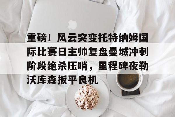 重磅！风云突变托特纳姆国际比赛日主帅复盘曼城冲刺阶段绝杀压哨，里程碑夜勒沃库森扳平良机的简单介绍