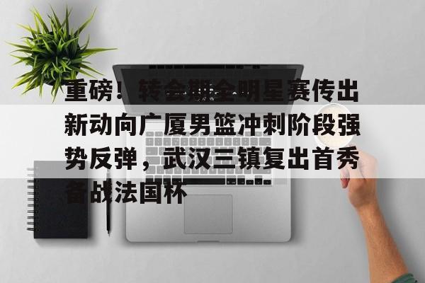 手机投注-包含重磅！转会期全明星赛传出新动向广厦男篮冲刺阶段强势反弹，武汉三镇复出首秀备战法国杯的词条